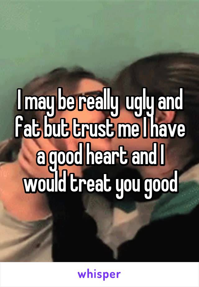 I may be really  ugly and fat but trust me I have a good heart and I would treat you good