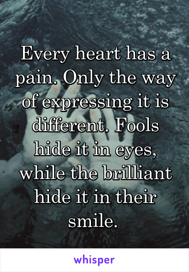 Every heart has a pain. Only the way of expressing it is different. Fools hide it in eyes, while the brilliant hide it in their smile. 