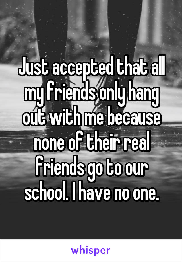 Just accepted that all my friends only hang out with me because none of their real friends go to our school. I have no one.