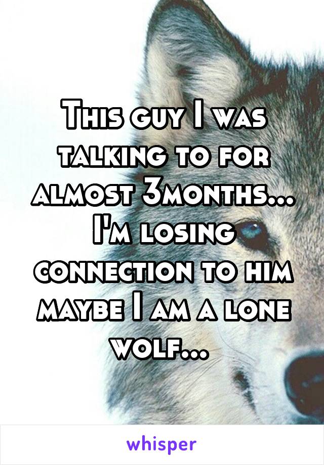 This guy I was talking to for almost 3months... I'm losing connection to him maybe I am a lone wolf... 