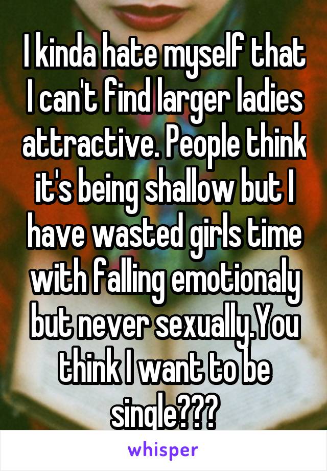 I kinda hate myself that I can't find larger ladies attractive. People think it's being shallow but I have wasted girls time with falling emotionaly but never sexually.You think I want to be single???