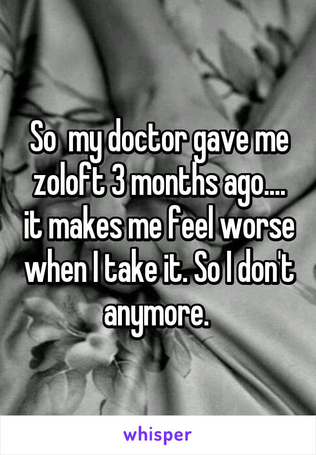 So  my doctor gave me zoloft 3 months ago.... it makes me feel worse when I take it. So I don't anymore. 