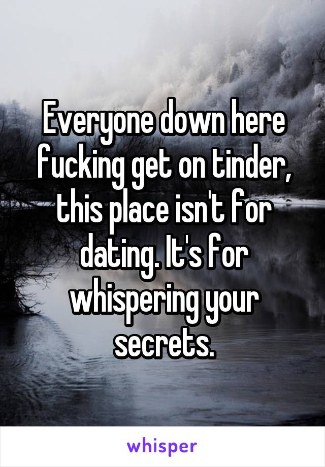 Everyone down here fucking get on tinder, this place isn't for dating. It's for whispering your secrets.