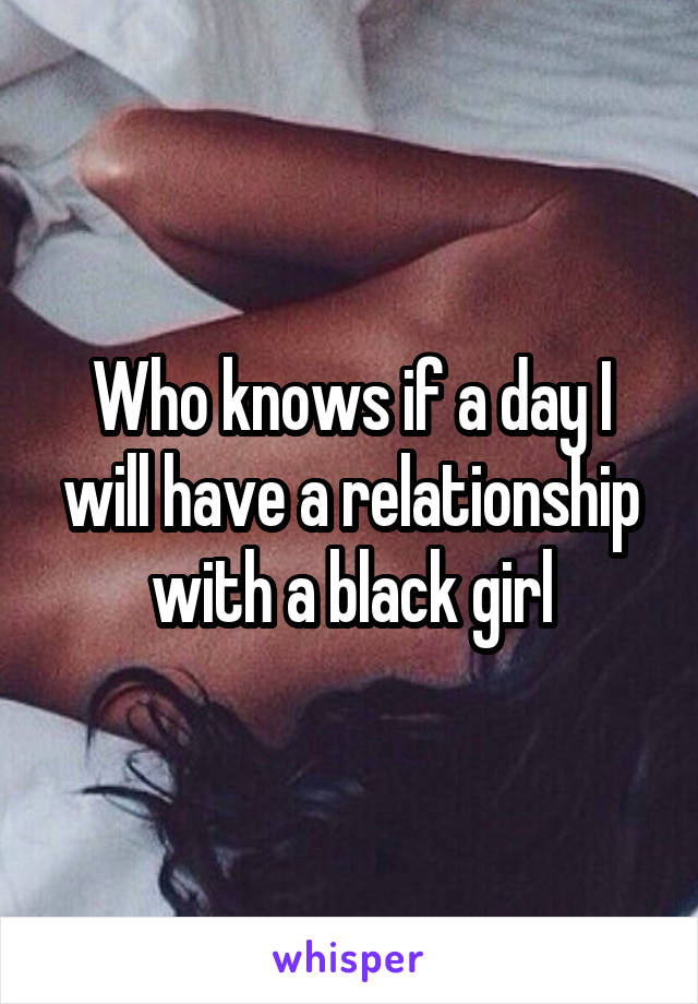 Who knows if a day I will have a relationship with a black girl