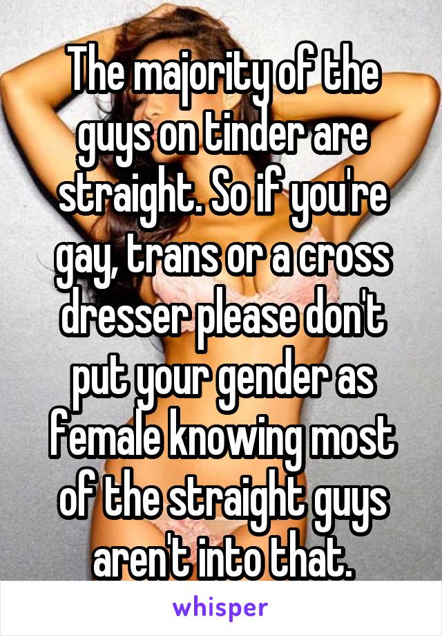 The majority of the guys on tinder are straight. So if you're gay, trans or a cross dresser please don't put your gender as female knowing most of the straight guys aren't into that.