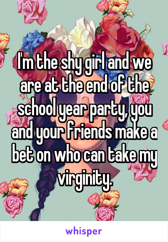 I'm the shy girl and we are at the end of the school year party, you and your friends make a bet on who can take my virginity.