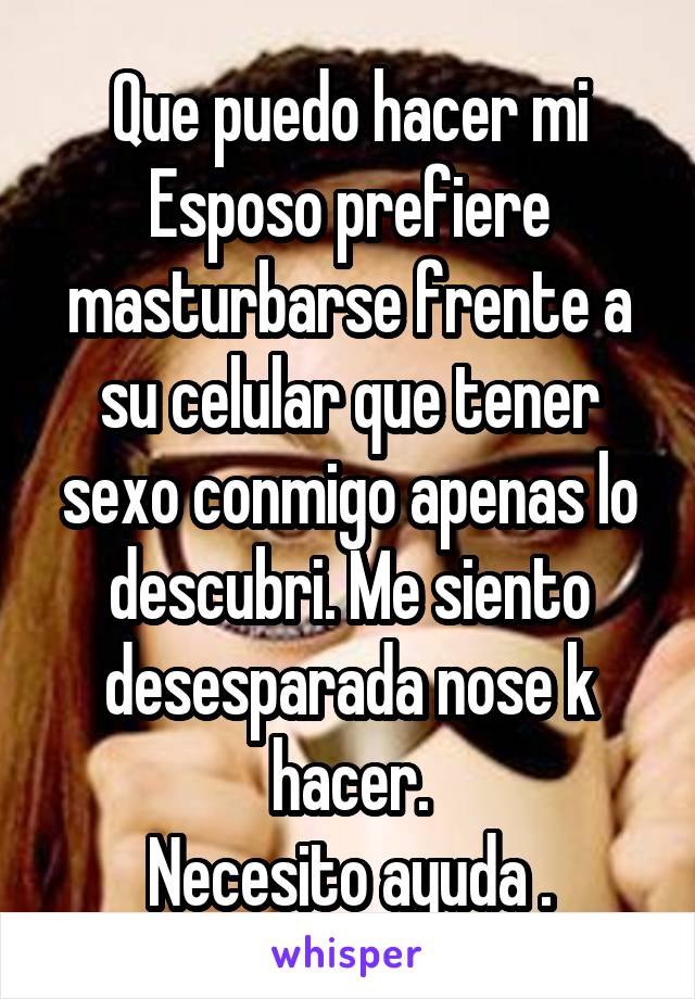 Que puedo hacer mi Esposo prefiere masturbarse frente a su celular que tener sexo conmigo apenas lo descubri. Me siento desesparada nose k hacer.
Necesito ayuda .