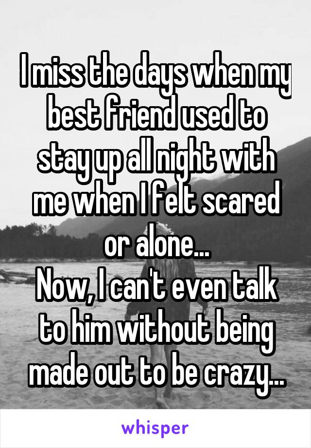 I miss the days when my best friend used to stay up all night with me when I felt scared or alone...
Now, I can't even talk to him without being made out to be crazy...