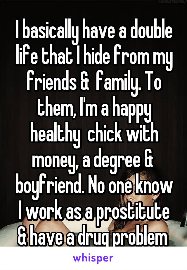 I basically have a double life that I hide from my friends &  family. To them, I'm a happy healthy  chick with money, a degree &  boyfriend. No one know I work as a prostitute & have a drug problem 