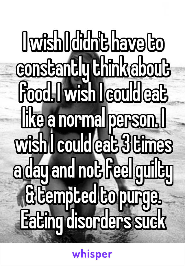 I wish I didn't have to constantly think about food. I wish I could eat like a normal person. I wish I could eat 3 times a day and not feel guilty & tempted to purge. Eating disorders suck