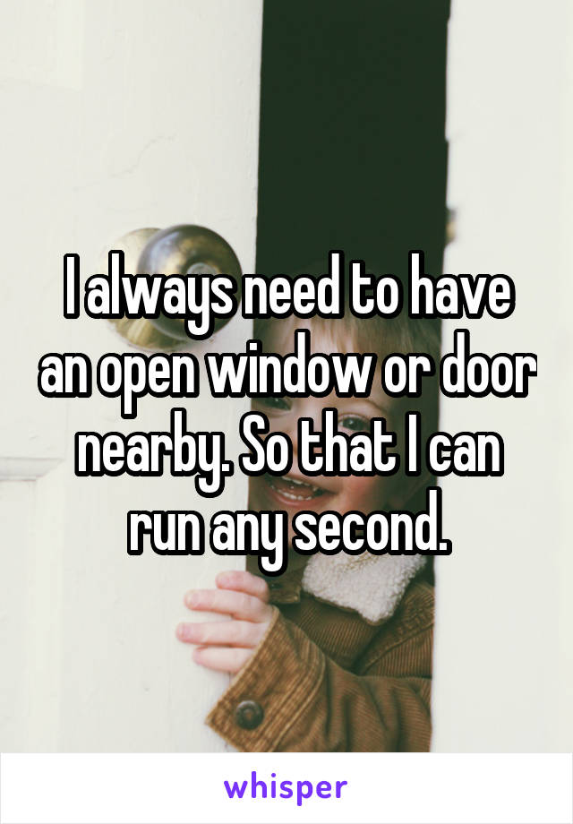 I always need to have an open window or door nearby. So that I can run any second.