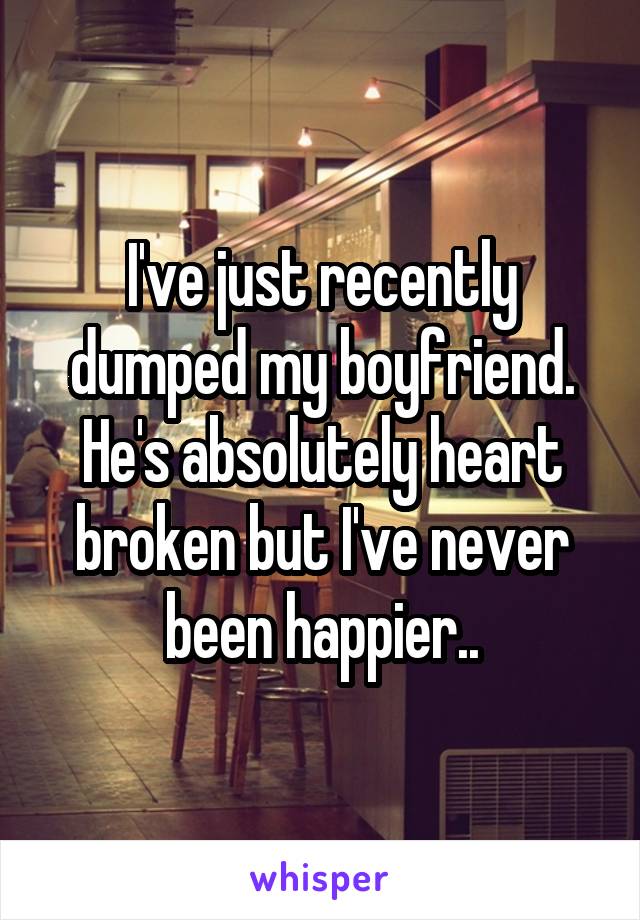 I've just recently dumped my boyfriend. He's absolutely heart broken but I've never been happier..