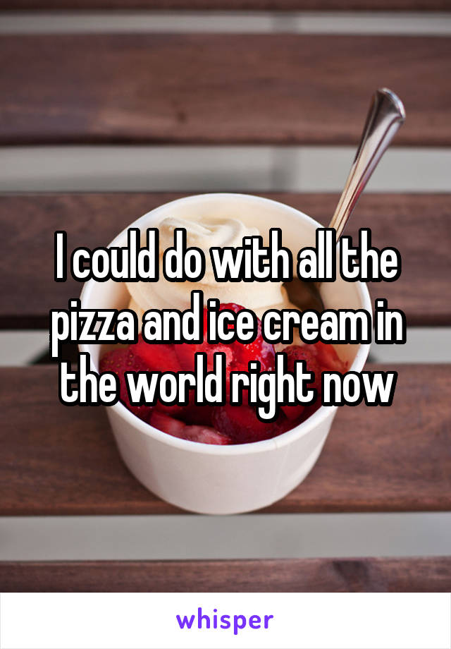 I could do with all the pizza and ice cream in the world right now