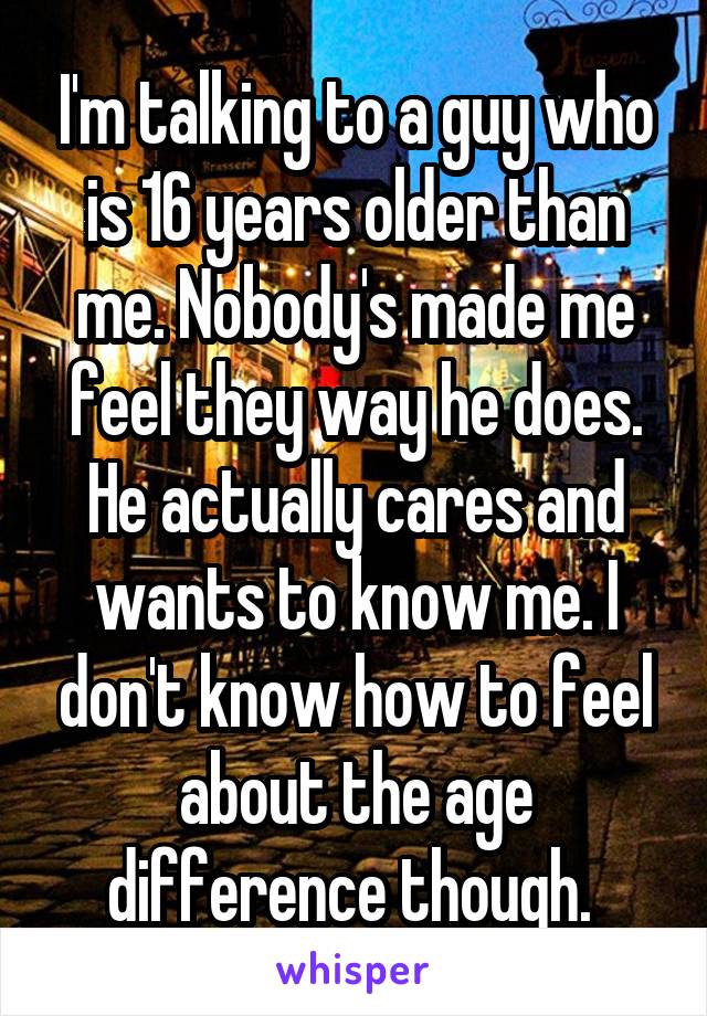 I'm talking to a guy who is 16 years older than me. Nobody's made me feel they way he does. He actually cares and wants to know me. I don't know how to feel about the age difference though. 