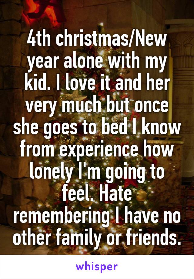 4th christmas/New year alone with my kid. I love it and her very much but once she goes to bed I know from experience how lonely I'm going to feel. Hate remembering I have no other family or friends.