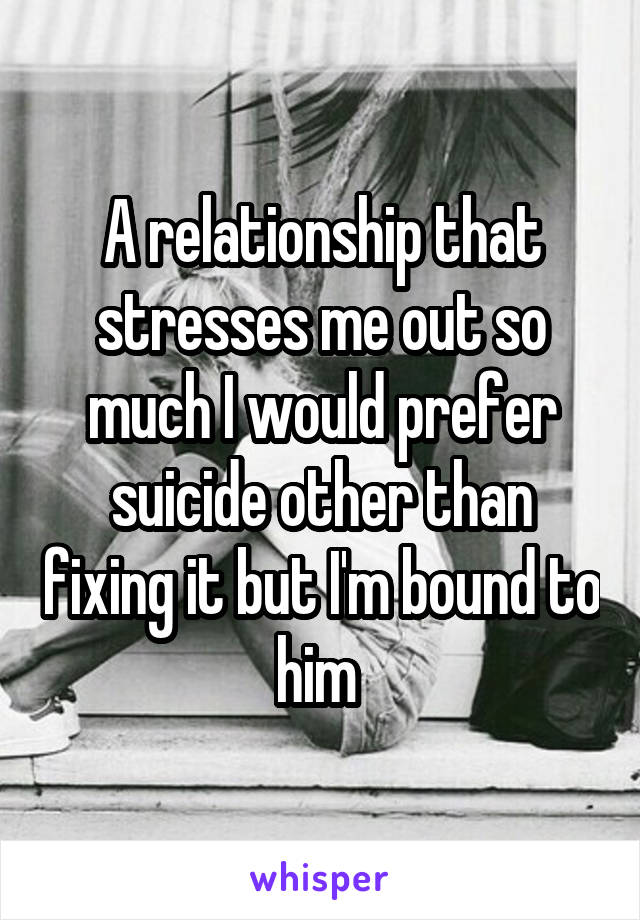 A relationship that stresses me out so much I would prefer suicide other than fixing it but I'm bound to him 