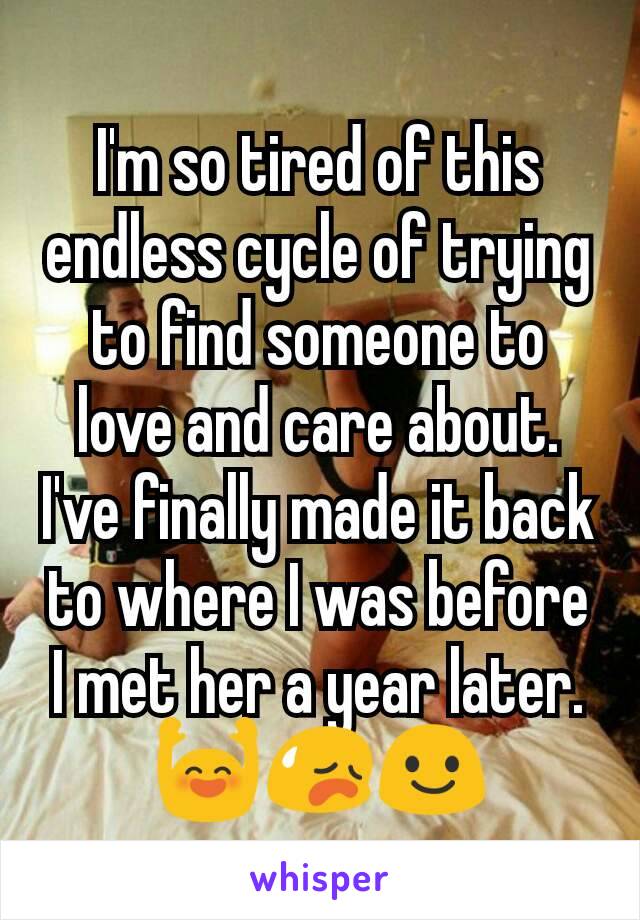 I'm so tired of this endless cycle of trying to find someone to love and care about. I've finally made it back to where I was before I met her a year later. 🙌😥😃