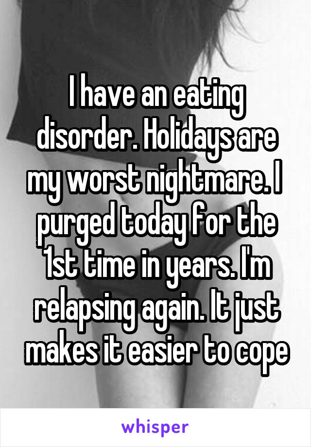 I have an eating disorder. Holidays are my worst nightmare. I  purged today for the 1st time in years. I'm relapsing again. It just makes it easier to cope