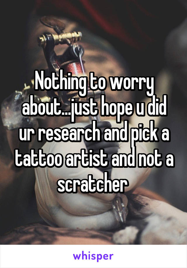 Nothing to worry about...just hope u did ur research and pick a tattoo artist and not a scratcher 