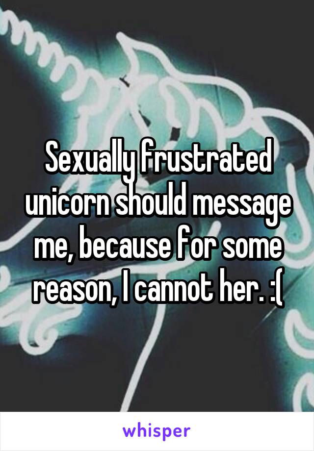 Sexually frustrated unicorn should message me, because for some reason, I cannot her. :(