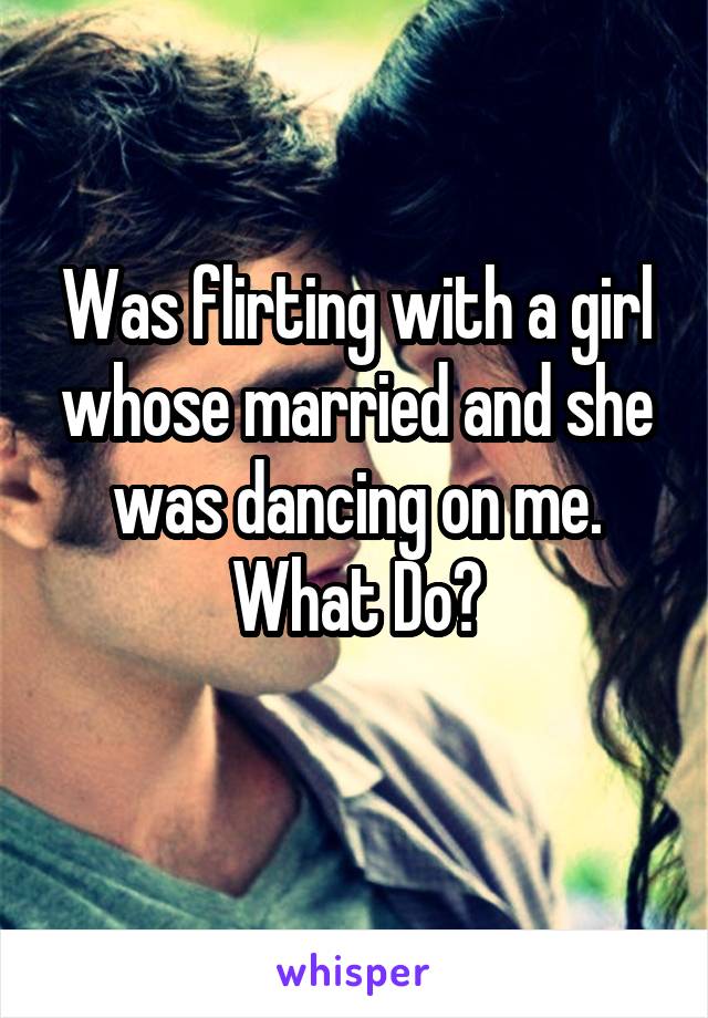 Was flirting with a girl whose married and she was dancing on me. What Do?
