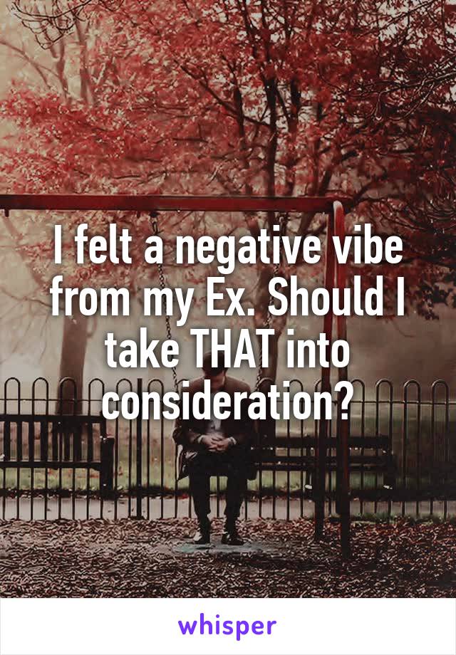 I felt a negative vibe from my Ex. Should I take THAT into consideration?