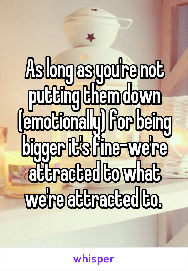 As long as you're not putting them down (emotionally) for being bigger it's fine-we're attracted to what we're attracted to. 