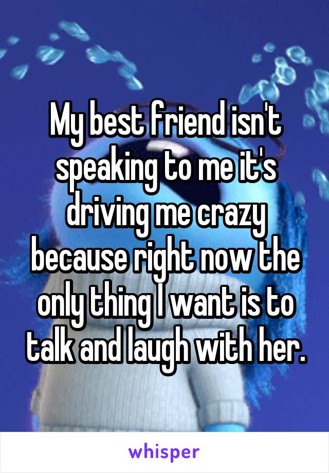 My best friend isn't speaking to me it's driving me crazy because right now the only thing I want is to talk and laugh with her.