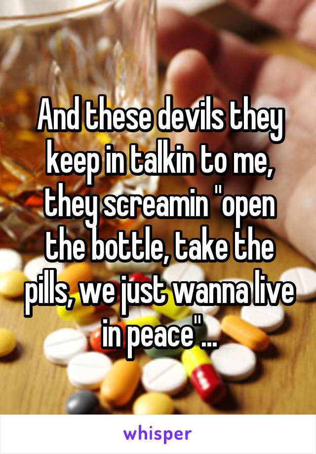 And these devils they keep in talkin to me, they screamin "open the bottle, take the pills, we just wanna live in peace"...