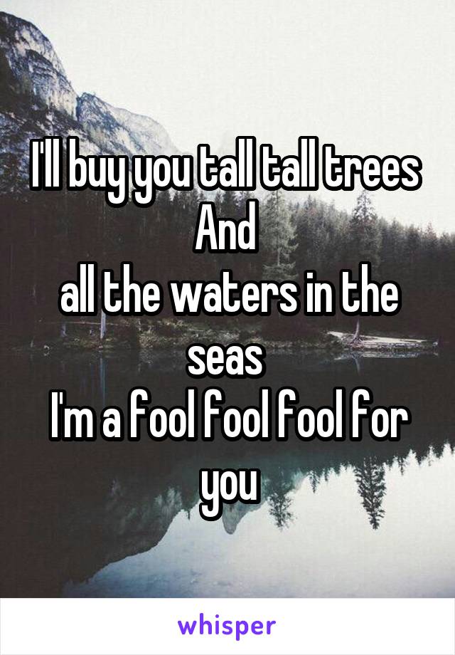 I'll buy you tall tall trees 
And 
all the waters in the seas 
I'm a fool fool fool for you