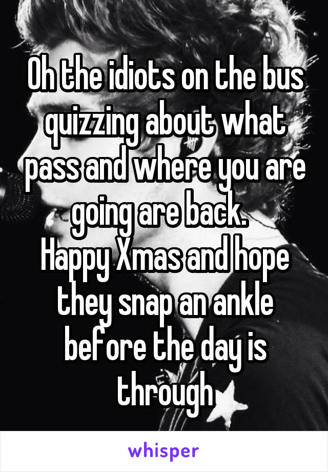 Oh the idiots on the bus quizzing about what pass and where you are going are back.  
Happy Xmas and hope they snap an ankle before the day is through