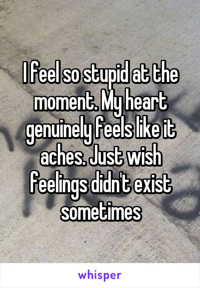 I feel so stupid at the moment. My heart genuinely feels like it aches. Just wish feelings didn't exist sometimes