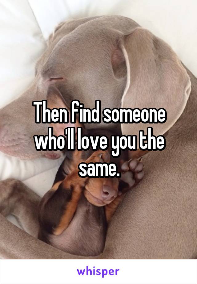 Then find someone who'll love you the same.