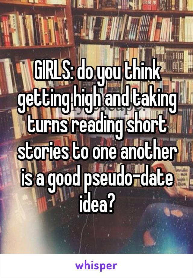 GIRLS: do you think getting high and taking turns reading short stories to one another is a good pseudo-date idea?