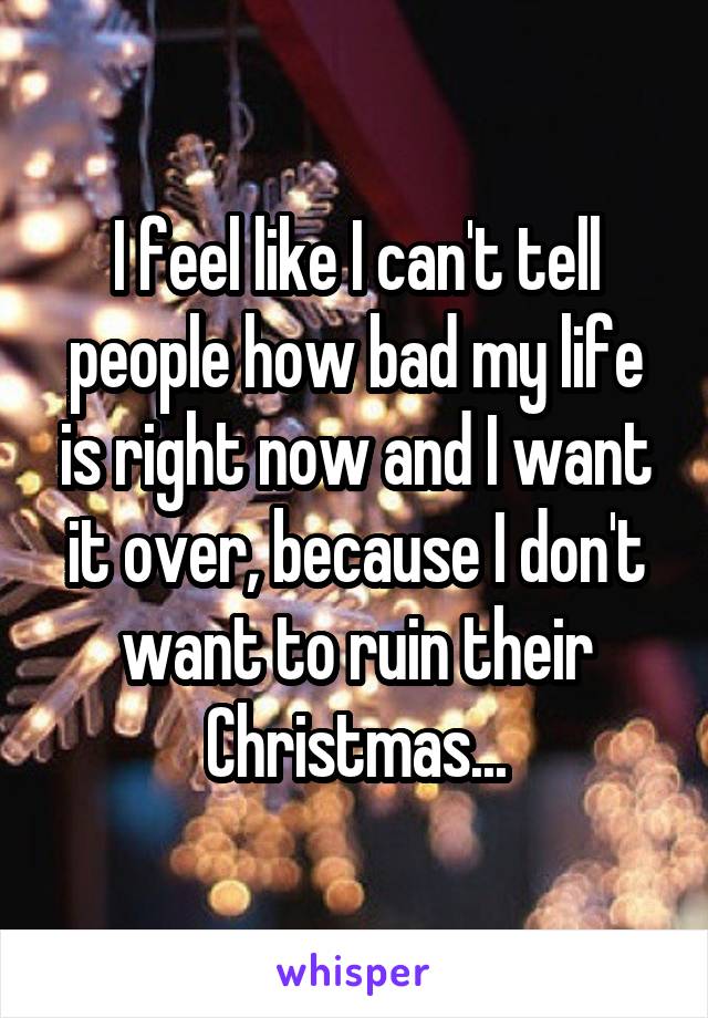 I feel like I can't tell people how bad my life is right now and I want it over, because I don't want to ruin their Christmas...