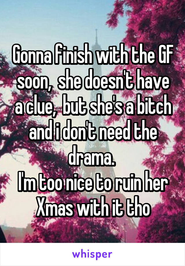 Gonna finish with the GF soon,  she doesn't have a clue,  but she's a bitch and i don't need the drama. 
I'm too nice to ruin her Xmas with it tho