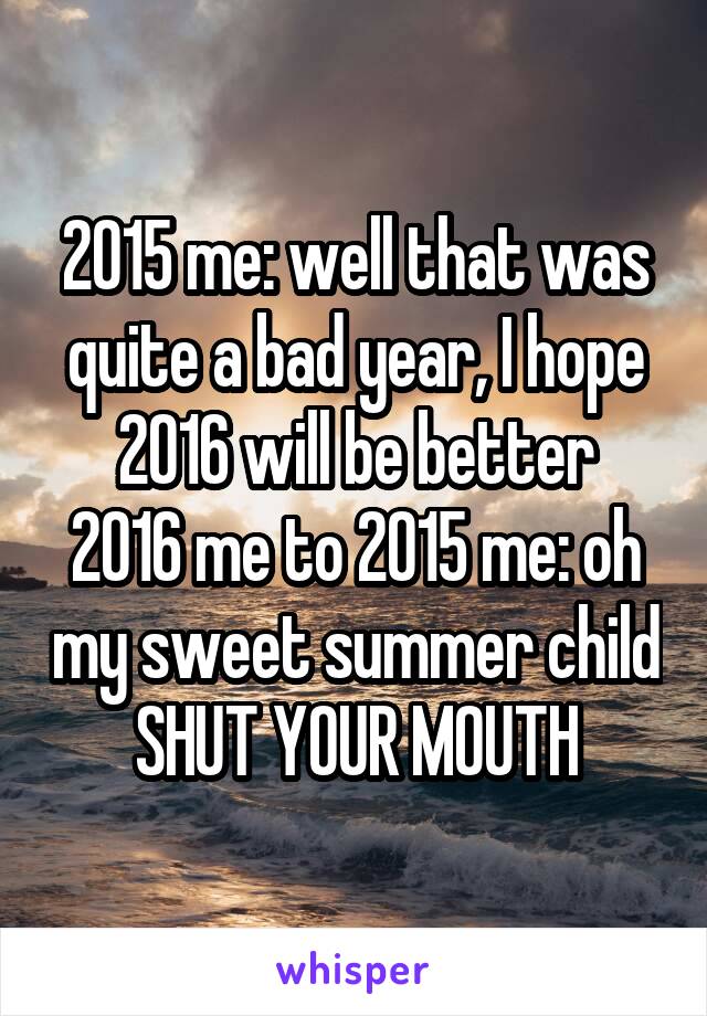 2015 me: well that was quite a bad year, I hope 2016 will be better
2016 me to 2015 me: oh my sweet summer child SHUT YOUR MOUTH