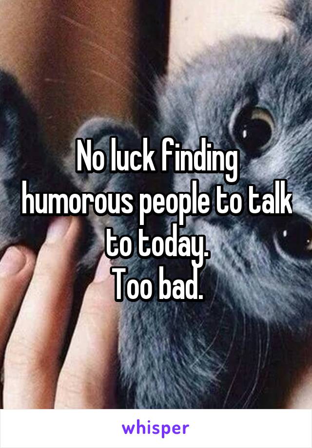 No luck finding humorous people to talk to today.
Too bad.