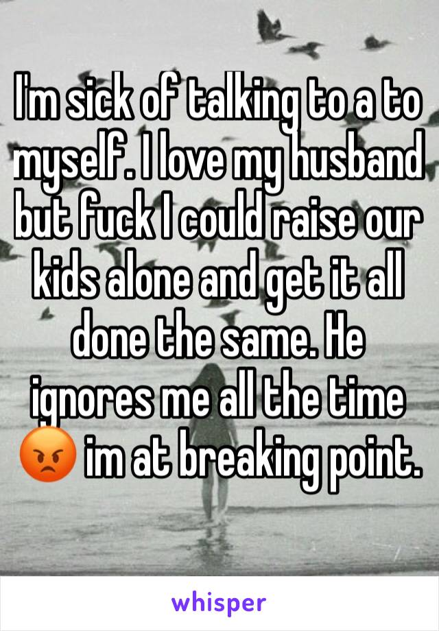 I'm sick of talking to a to myself. I love my husband but fuck I could raise our kids alone and get it all done the same. He ignores me all the time 😡 im at breaking point. 