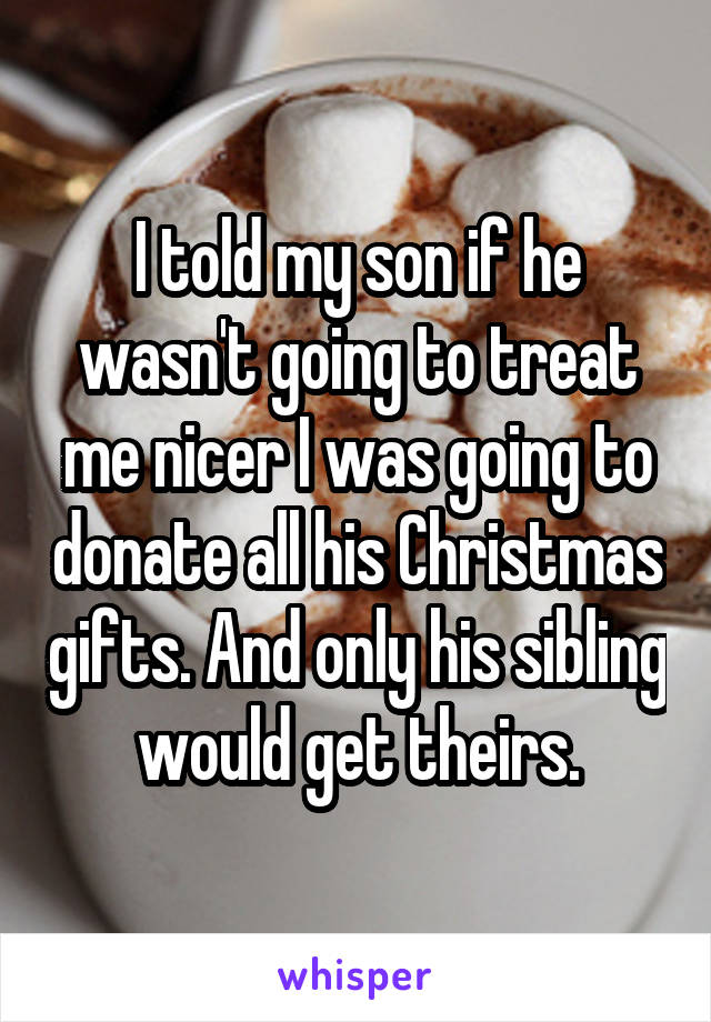 I told my son if he wasn't going to treat me nicer I was going to donate all his Christmas gifts. And only his sibling would get theirs.