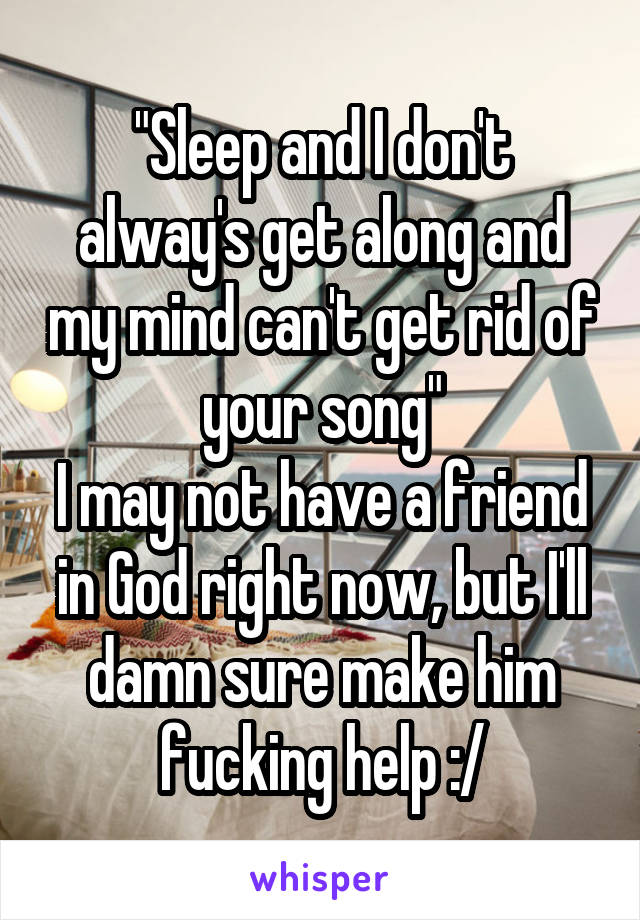 "Sleep and I don't alway's get along and my mind can't get rid of your song"
I may not have a friend in God right now, but I'll damn sure make him fucking help :/