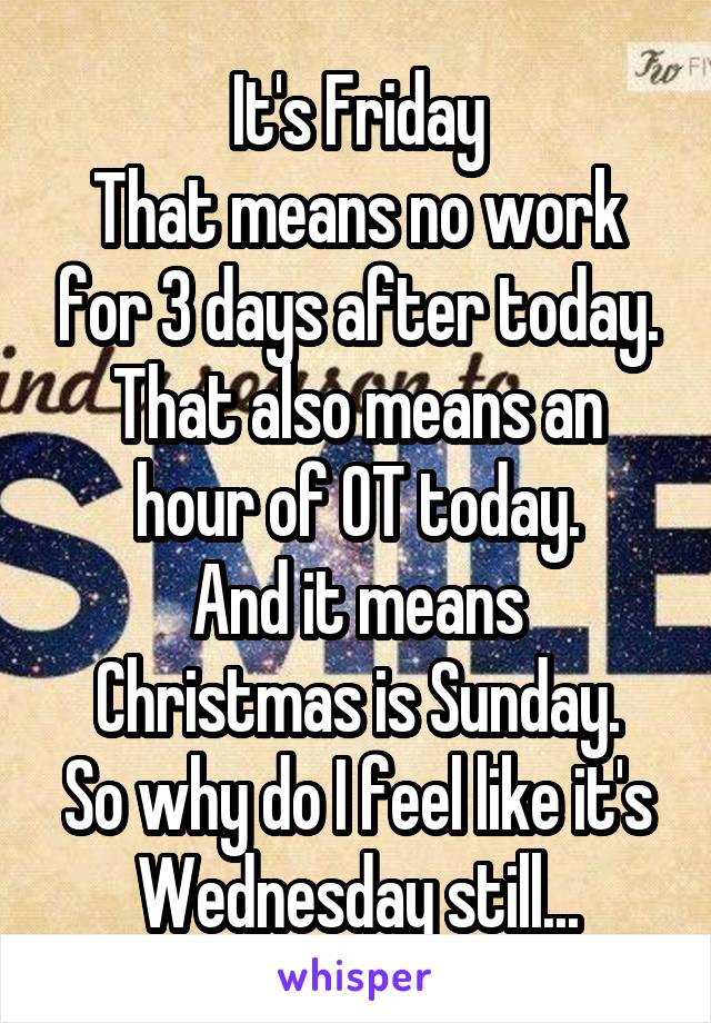 It's Friday
That means no work for 3 days after today.
That also means an hour of OT today.
And it means Christmas is Sunday.
So why do I feel like it's Wednesday still...