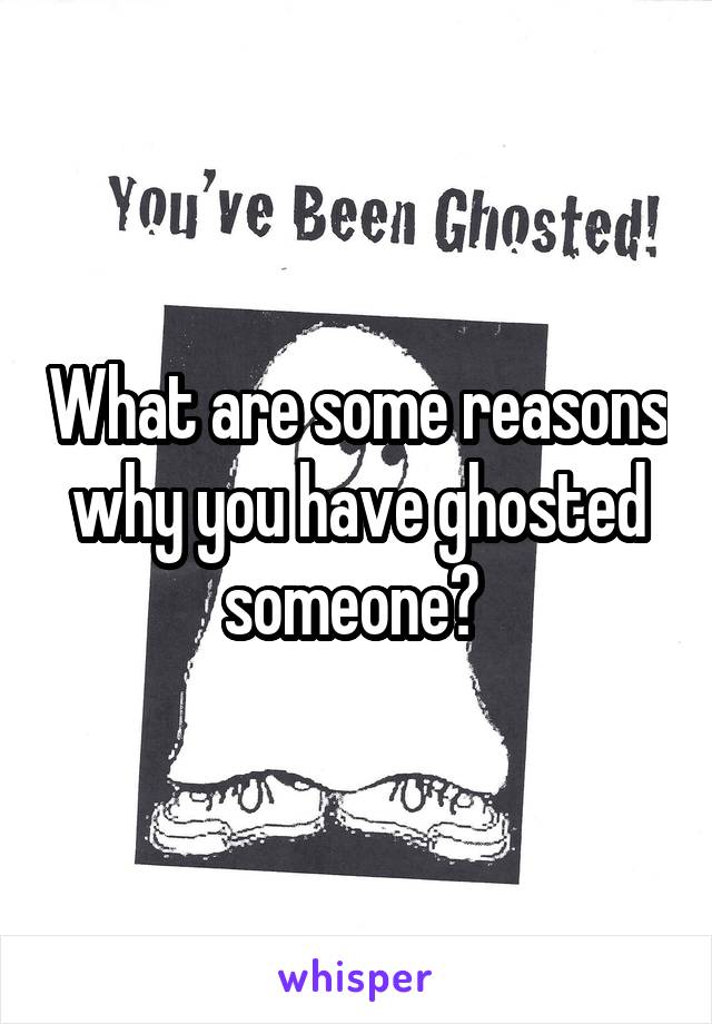 What are some reasons why you have ghosted someone? 