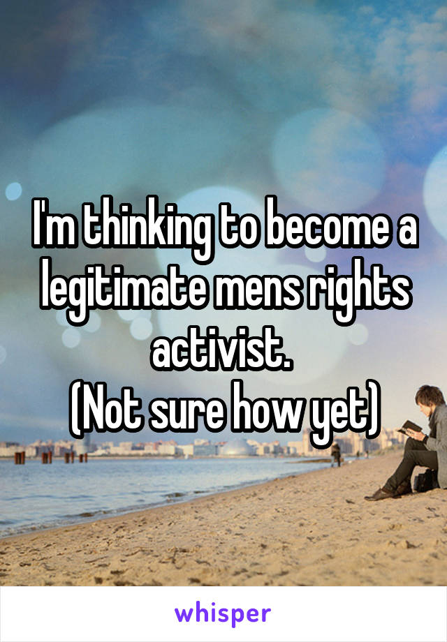 I'm thinking to become a legitimate mens rights activist. 
(Not sure how yet)