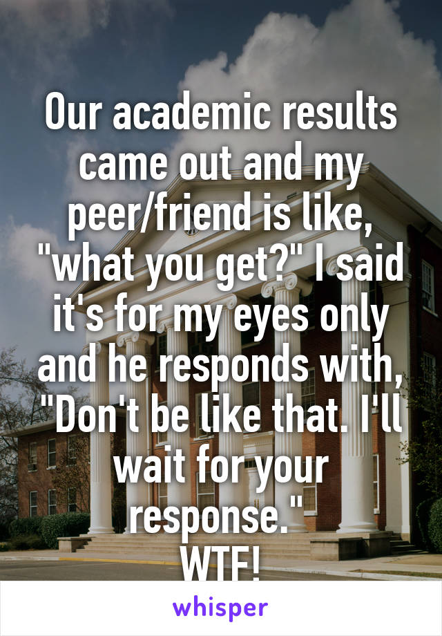 
Our academic results came out and my peer/friend is like, "what you get?" I said it's for my eyes only and he responds with, "Don't be like that. I'll wait for your response." 
WTF!