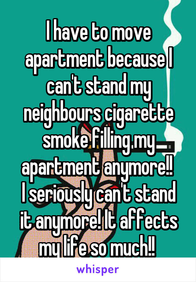 I have to move apartment because I can't stand my neighbours cigarette smoke filling my apartment anymore!! 
I seriously can't stand it anymore! It affects my life so much!! 