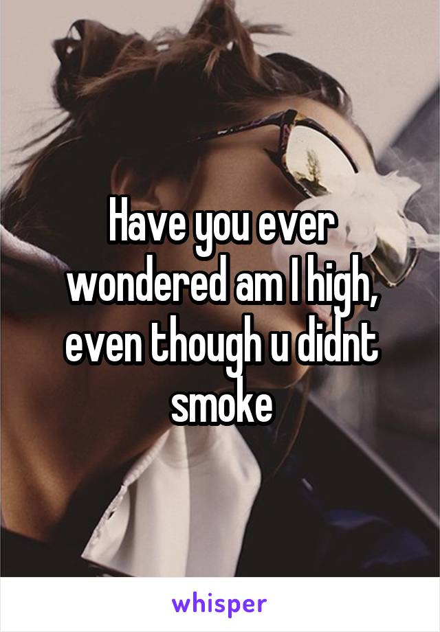 Have you ever wondered am I high, even though u didnt smoke