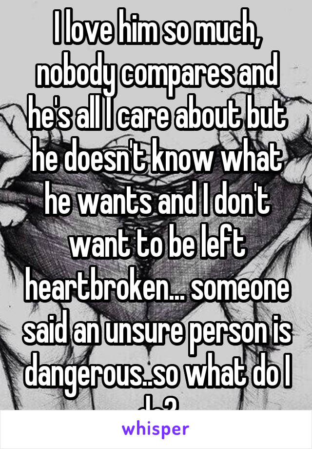 I love him so much, nobody compares and he's all I care about but he doesn't know what he wants and I don't want to be left heartbroken... someone said an unsure person is dangerous..so what do I do?