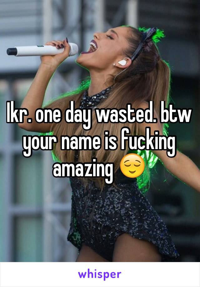 Ikr. one day wasted. btw your name is fucking amazing 😌