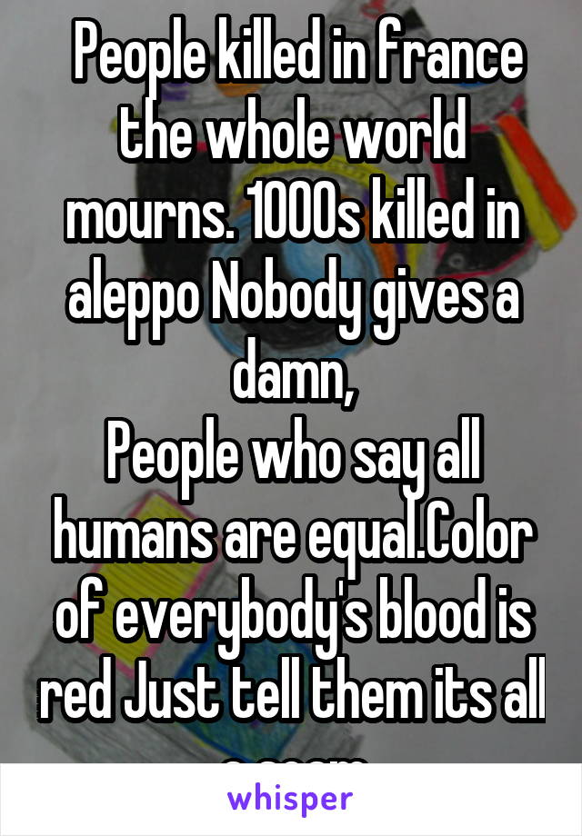  People killed in france the whole world mourns. 1000s killed in aleppo Nobody gives a damn,
People who say all humans are equal.Color of everybody's blood is red Just tell them its all a scam